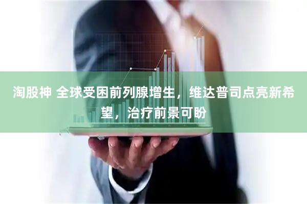 淘股神 全球受困前列腺增生，维达普司点亮新希望，治疗前景可盼