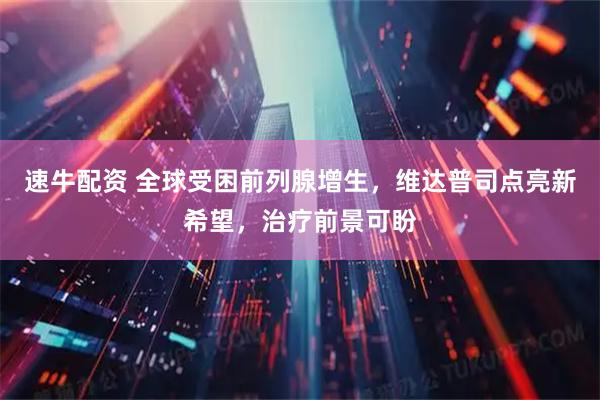 速牛配资 全球受困前列腺增生，维达普司点亮新希望，治疗前景可盼