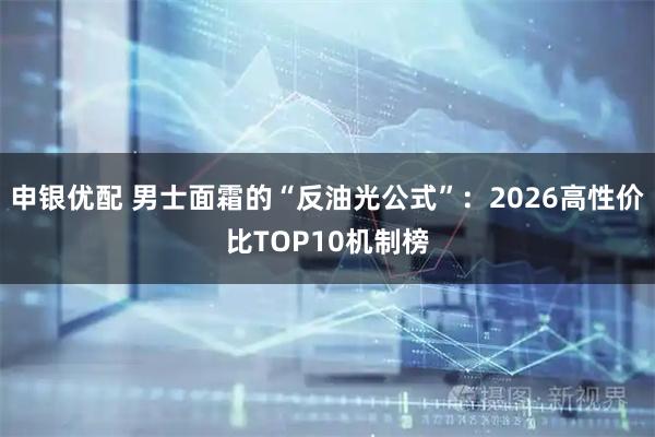 申银优配 男士面霜的“反油光公式”：2026高性价比TOP10机制榜