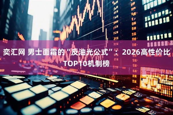 奕汇网 男士面霜的“反油光公式”：2026高性价比TOP10机制榜