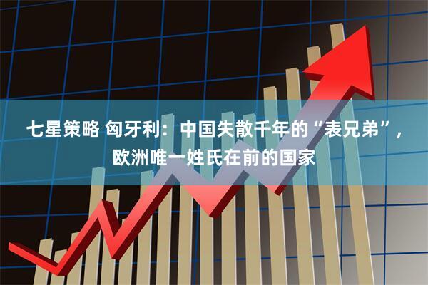 七星策略 匈牙利：中国失散千年的“表兄弟”，欧洲唯一姓氏在前的国家