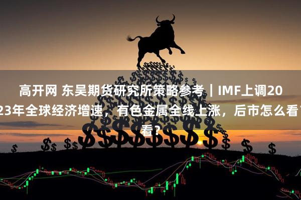 高开网 东吴期货研究所策略参考｜IMF上调2023年全球经济增速，有色金属全线上涨，后市怎么看？