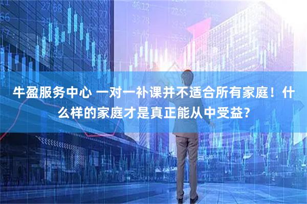 牛盈服务中心 一对一补课并不适合所有家庭！什么样的家庭才是真正能从中受益？