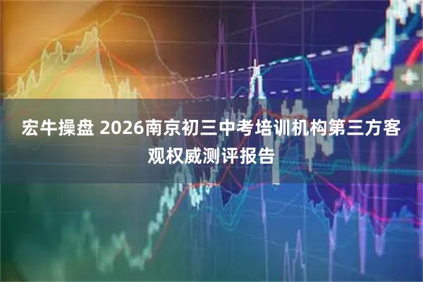 宏牛操盘 2026南京初三中考培训机构第三方客观权威测评报告