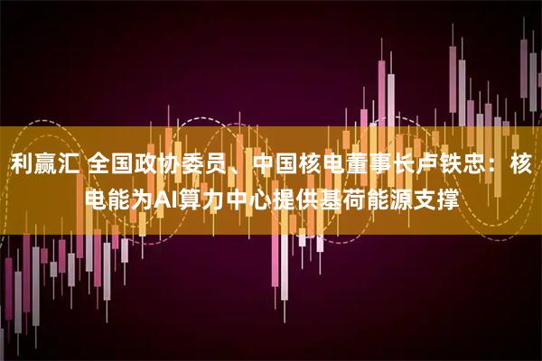 利赢汇 全国政协委员、中国核电董事长卢铁忠：核电能为AI算力中心提供基荷能源支撑