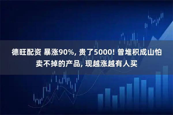 德旺配资 暴涨90%, 贵了5000! 曾堆积成山怕卖不掉的产品, 现越涨越有人买