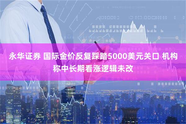 永华证券 国际金价反复踩踏5000美元关口 机构称中长期看涨逻辑未改