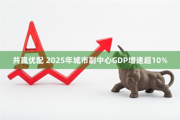 共赢优配 2025年城市副中心GDP增速超10%