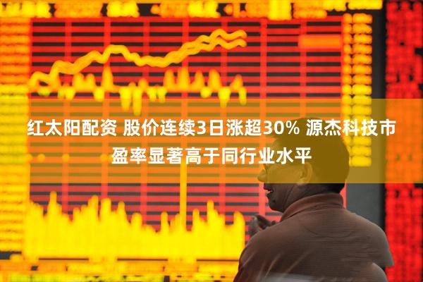 红太阳配资 股价连续3日涨超30% 源杰科技市盈率显著高于同行业水平