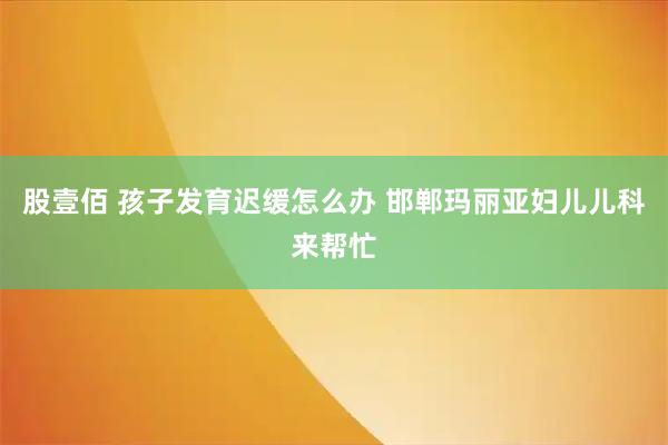 股壹佰 孩子发育迟缓怎么办 邯郸玛丽亚妇儿儿科来帮忙