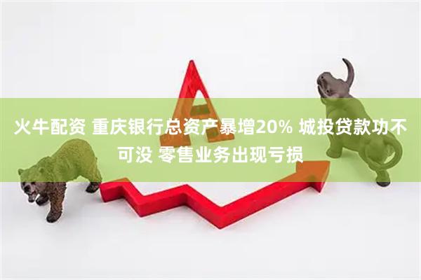 火牛配资 重庆银行总资产暴增20% 城投贷款功不可没 零售业务出现亏损
