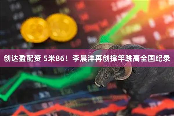 创达盈配资 5米86！李晨洋再创撑竿跳高全国纪录