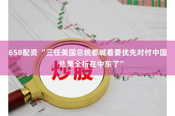 658配资 “三任美国总统都喊着要优先对付中国，结果全折在中东了”