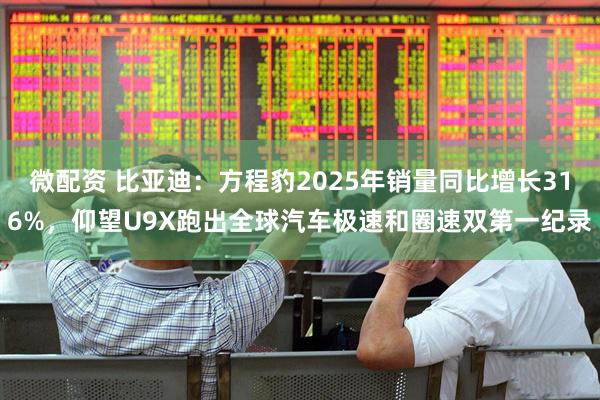 微配资 比亚迪：方程豹2025年销量同比增长316%，仰望U9X跑出全球汽车极速和圈速双第一纪录