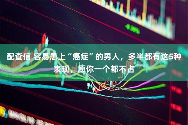 配查信 容易患上“癌症”的男人,多半都有这5种表现,愿你一个都不占