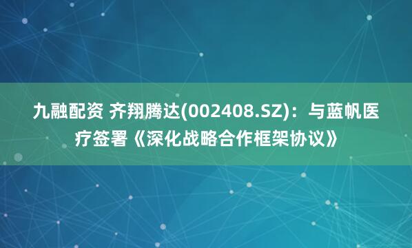 九融配资 齐翔腾达(002408.SZ)：与蓝帆医疗签署《深化战略合作框架协议》