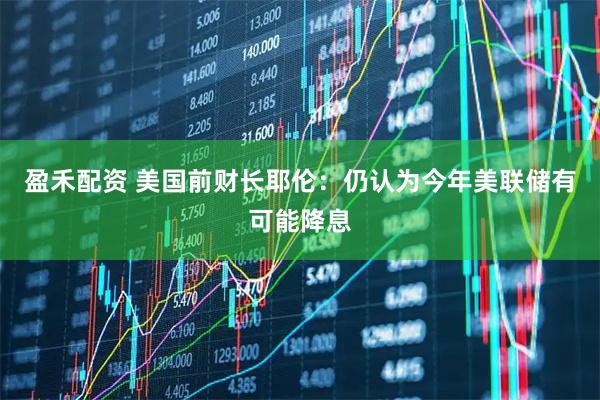 盈禾配资 美国前财长耶伦：仍认为今年美联储有可能降息