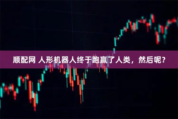 顺配网 人形机器人终于跑赢了人类，然后呢？