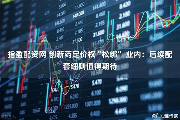 指盈配资网 创新药定价权“松绑” 业内：后续配套细则值得期待