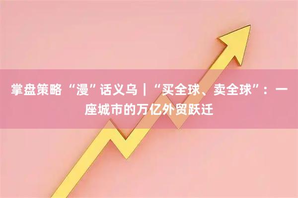 掌盘策略 “漫”话义乌｜“买全球、卖全球”：一座城市的万亿外贸跃迁