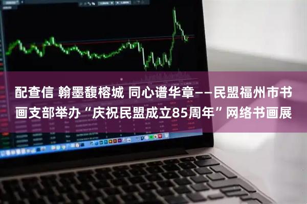 配查信 翰墨馥榕城 同心谱华章——民盟福州市书画支部举办“庆祝民盟成立85周年”网络书画展