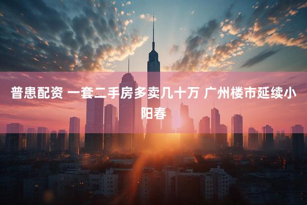 普患配资 一套二手房多卖几十万 广州楼市延续小阳春