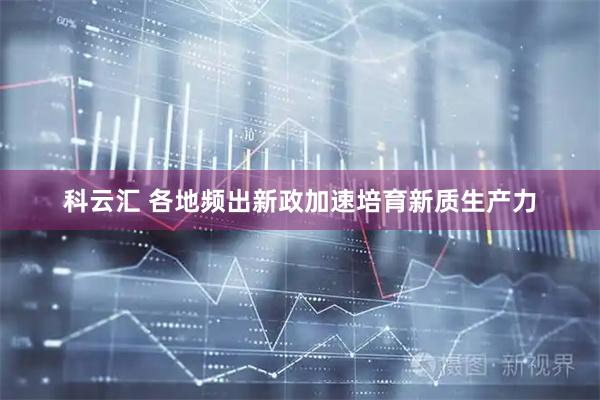 科云汇 各地频出新政加速培育新质生产力