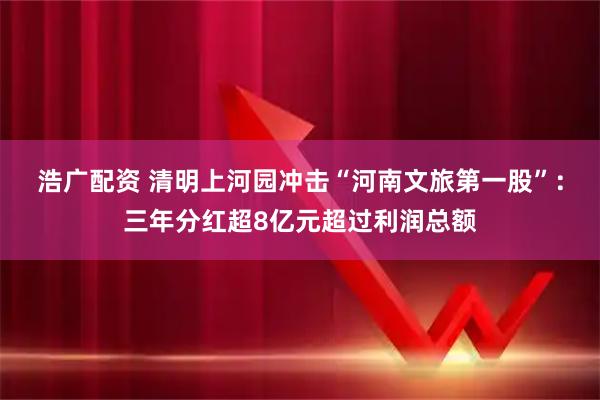 浩广配资 清明上河园冲击“河南文旅第一股”：三年分红超8亿元超过利润总额