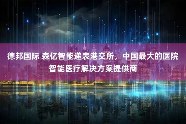 德邦国际 森亿智能递表港交所，中国最大的医院智能医疗解决方案提供商