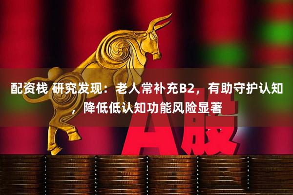 配资栈 研究发现：老人常补充B2，有助守护认知，降低低认知功能风险显著