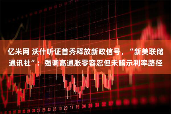 亿米网 沃什听证首秀释放新政信号，“新美联储通讯社”：强调高通胀零容忍但未暗示利率路径
