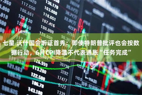 七星 沃什国会听证首秀：即使特朗普批评也会按数据行动，6月CPI降温不代表通胀“任务完成”