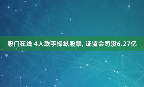 股门在线 4人联手操纵股票, 证监会罚没6.27亿