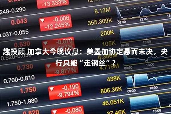 趣投顾 加拿大今晚议息：美墨加协定悬而未决，央行只能“走钢丝”？