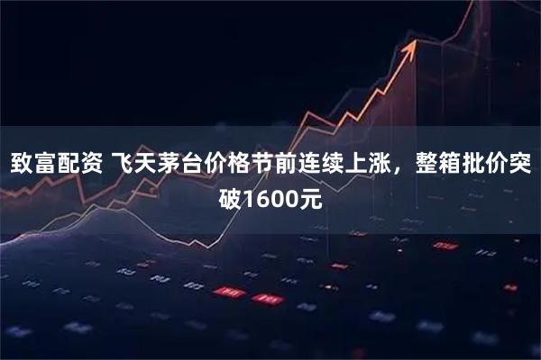致富配资 飞天茅台价格节前连续上涨，整箱批价突破1600元