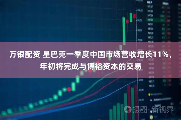 万银配资 星巴克一季度中国市场营收增长11%，年初将完成与博裕资本的交易