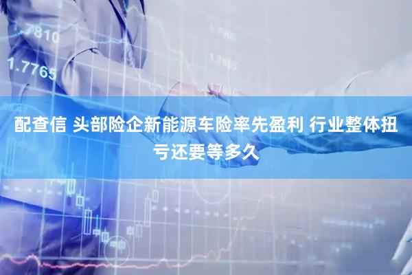 配查信 头部险企新能源车险率先盈利 行业整体扭亏还要等多久