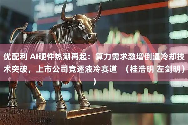 优配利 AI硬件热潮再起:算力需求激增倒逼冷却技术突破,上市公司竞逐液冷赛道 (桂浩明 左剑明)