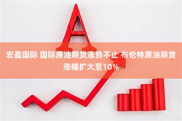 宏盈国际 国际原油期货涨势不止 布伦特原油期货涨幅扩大至10%