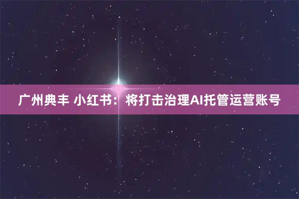 广州典丰 小红书：将打击治理AI托管运营账号