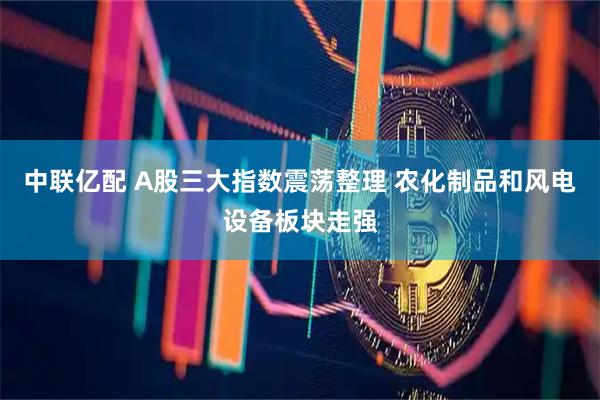 中联亿配 A股三大指数震荡整理 农化制品和风电设备板块走强