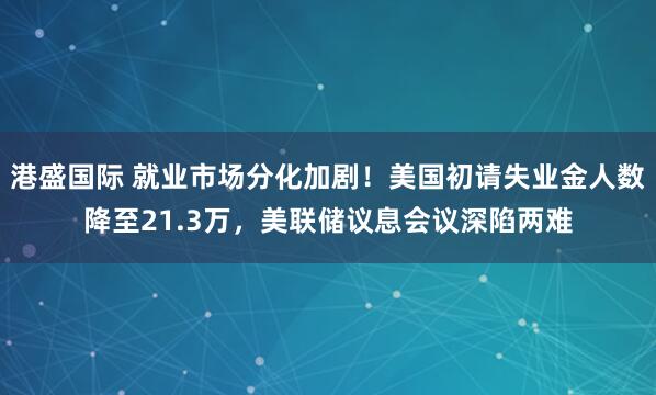 港盛国际 就业市场分化加剧！美国初请失业金人数降至21.3万，美联储议息会议深陷两难