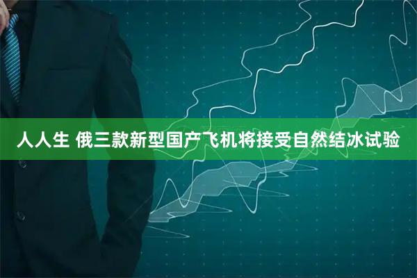 人人生 俄三款新型国产飞机将接受自然结冰试验