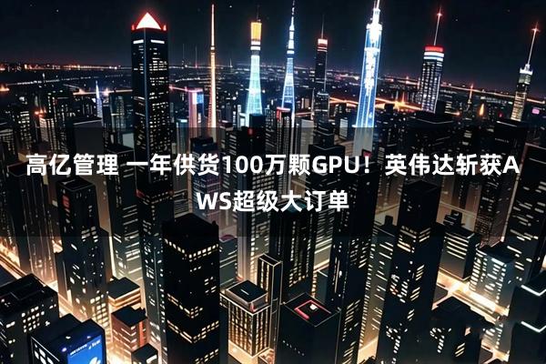 高亿管理 一年供货100万颗GPU！英伟达斩获AWS超级大订单