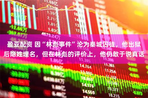 盈亚配资 因“林彪事件”沦为秦城囚徒，他出狱后隐姓埋名，但在林彪的评价上，他仍敢于说真话