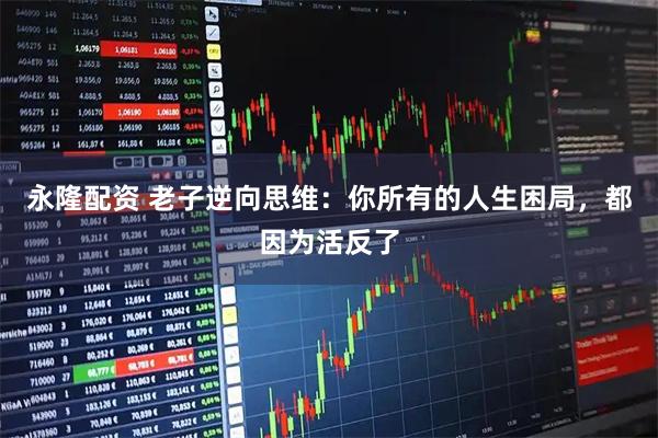 永隆配资 老子逆向思维：你所有的人生困局，都因为活反了