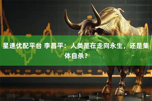 星速优配平台 李昌平:人类是在走向永生,还是集体自杀?