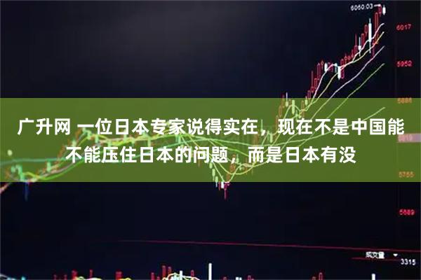 广升网 一位日本专家说得实在，现在不是中国能不能压住日本的问题，而是日本有没