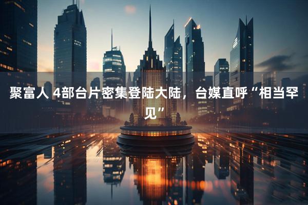 聚富人 4部台片密集登陆大陆，台媒直呼“相当罕见”