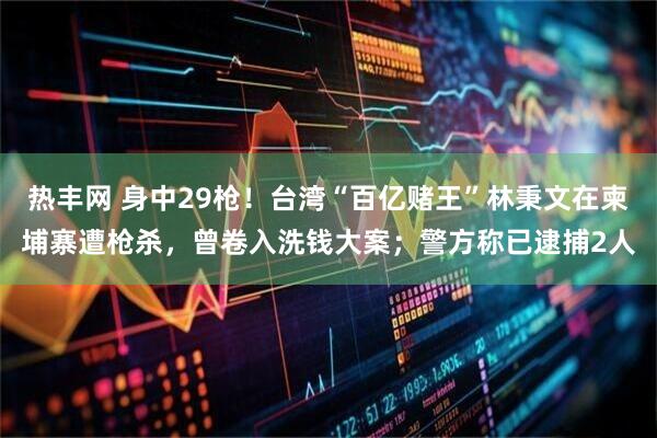 热丰网 身中29枪！台湾“百亿赌王”林秉文在柬埔寨遭枪杀，曾卷入洗钱大案；警方称已逮捕2人